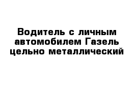 Водитель с личным автомобилем Газель цельно металлический